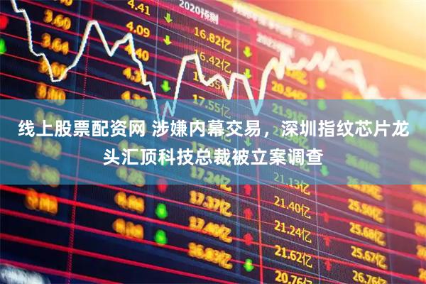 线上股票配资网 涉嫌内幕交易，深圳指纹芯片龙头汇顶科技总裁被立案调查