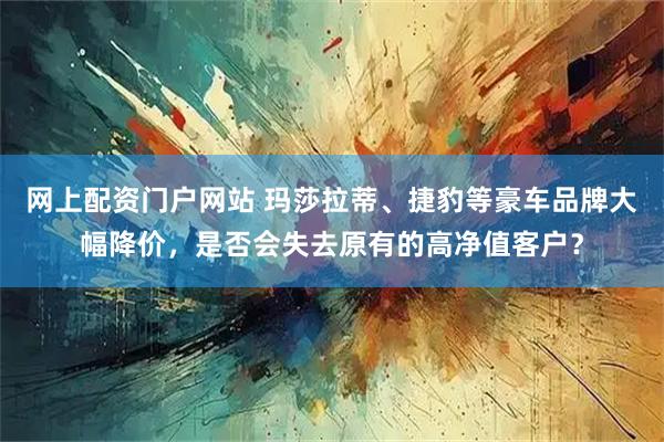 网上配资门户网站 玛莎拉蒂、捷豹等豪车品牌大幅降价,是否会失去原有的高净值客户?