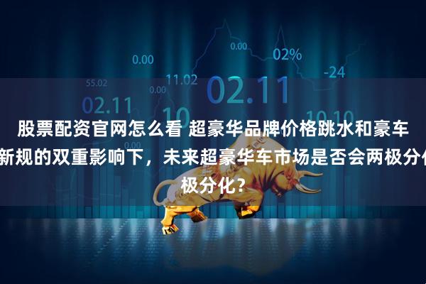 股票配资官网怎么看 超豪华品牌价格跳水和豪车税新规的双重影响下，未来超豪华车市场是否会两极分化？