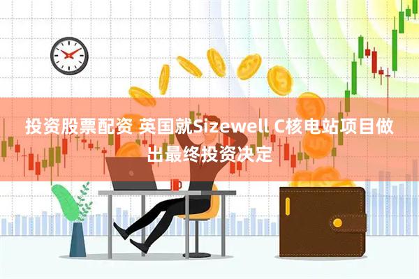 投资股票配资 英国就Sizewell C核电站项目做出最终投资决定