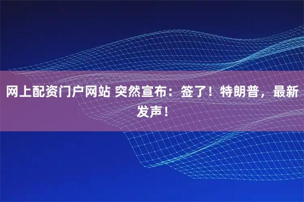 网上配资门户网站 突然宣布：签了！特朗普，最新发声！