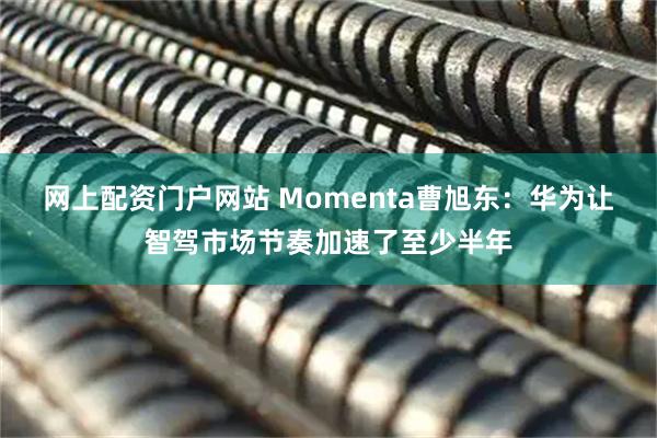 网上配资门户网站 Momenta曹旭东：华为让智驾市场节奏加速了至少半年