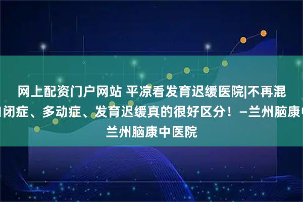 网上配资门户网站 平凉看发育迟缓医院|不再混淆，自闭症、多动症、发育迟缓真的很好区分！—兰州脑康中医院