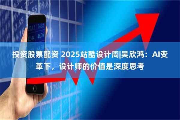 投资股票配资 2025站酷设计周|吴欣鸿：AI变革下，设计师的价值是深度思考
