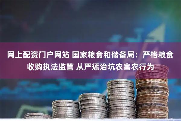 网上配资门户网站 国家粮食和储备局：严格粮食收购执法监管 从严惩治坑农害农行为