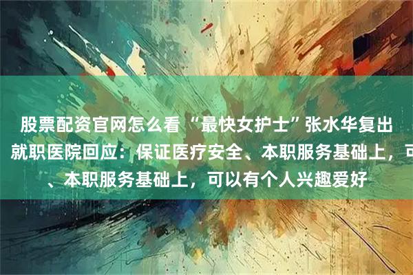 股票配资官网怎么看 “最快女护士”张水华复出刷新个人最好成绩，就职医院回应：保证医疗安全、本职服务基础上，可以有个人兴趣爱好