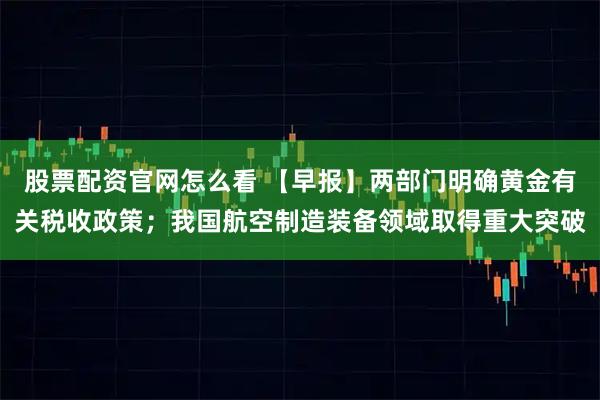股票配资官网怎么看 【早报】两部门明确黄金有关税收政策；我国航空制造装备领域取得重大突破