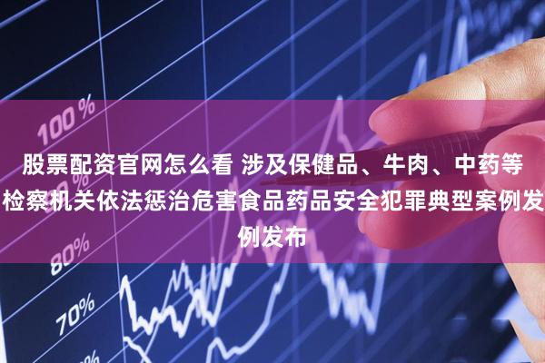 股票配资官网怎么看 涉及保健品、牛肉、中药等，检察机关依法惩治危害食品药品安全犯罪典型案例发布