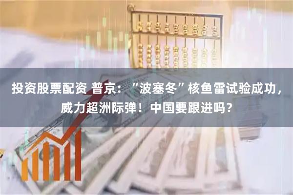 投资股票配资 普京：“波塞冬”核鱼雷试验成功，威力超洲际弹！中国要跟进吗？