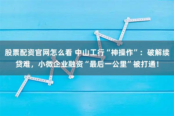 股票配资官网怎么看 中山工行“神操作”：破解续贷难，小微企业融资“最后一公里”被打通！