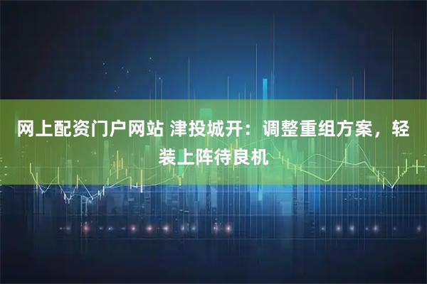 网上配资门户网站 津投城开：调整重组方案，轻装上阵待良机