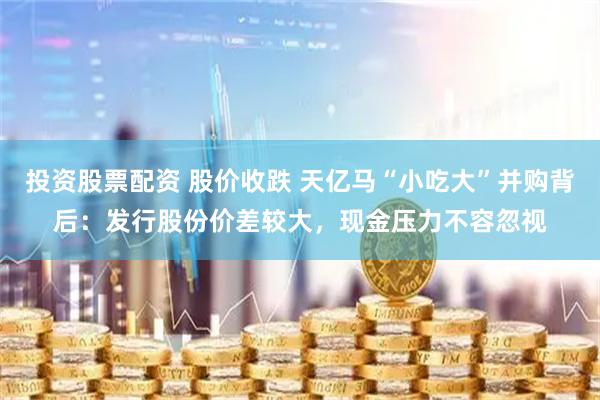 投资股票配资 股价收跌 天亿马“小吃大”并购背后：发行股份价差较大，现金压力不容忽视
