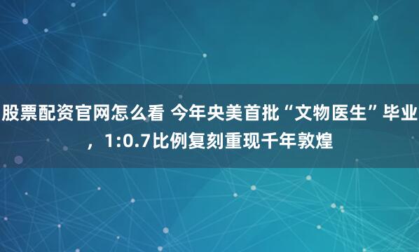 股票配资官网怎么看 今年央美首批“文物医生”毕业，1:0.7比例复刻重现千年敦煌