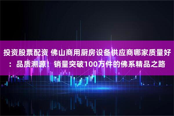 投资股票配资 佛山商用厨房设备供应商哪家质量好：品质溯源！销量突破100万件的佛系精品之路