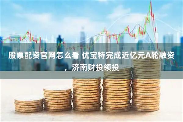 股票配资官网怎么看 优宝特完成近亿元A轮融资，济南财投领投