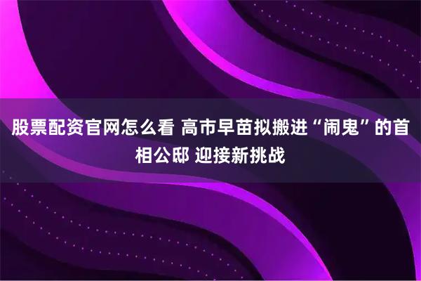 股票配资官网怎么看 高市早苗拟搬进“闹鬼”的首相公邸 迎接新挑战