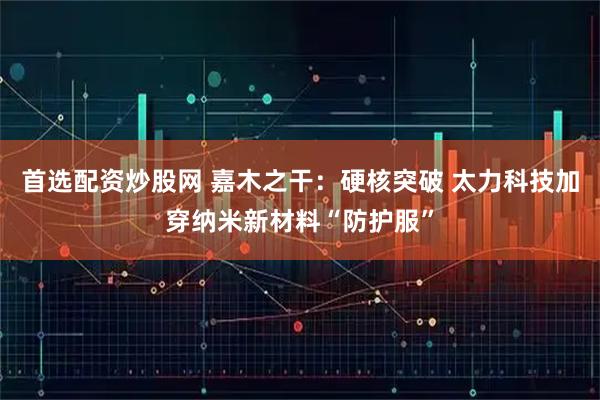 首选配资炒股网 嘉木之干：硬核突破 太力科技加穿纳米新材料“防护服”