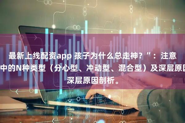 最新上线配资app 孩子为什么总走神？”：注意力不集中的N种类型（分心型、冲动型、混合型）及深层原因剖析。