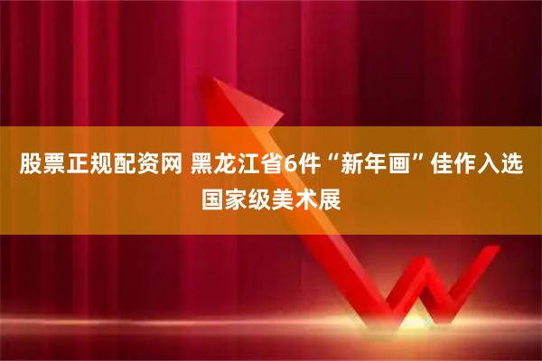 股票正规配资网 黑龙江省6件“新年画”佳作入选国家级美术展