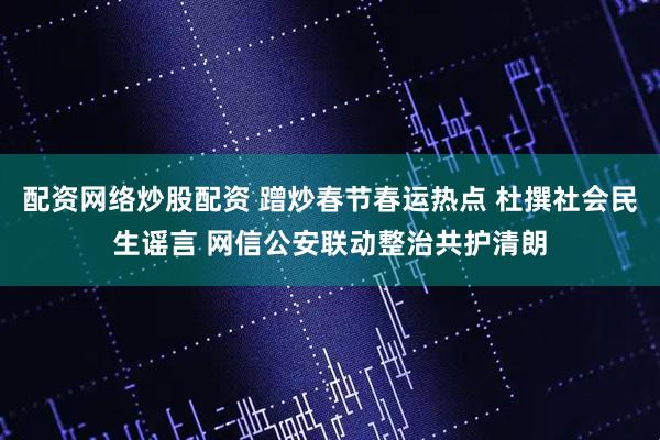 配资网络炒股配资 蹭炒春节春运热点 杜撰社会民生谣言 网信公安联动整治共护清朗