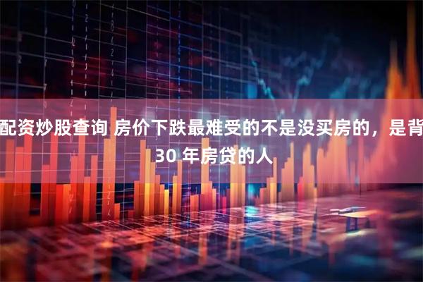 配资炒股查询 房价下跌最难受的不是没买房的，是背 30 年房贷的人