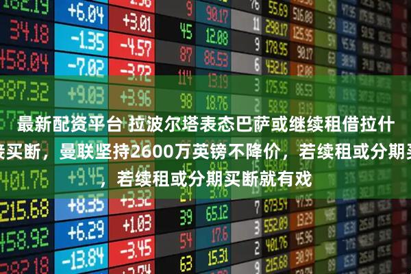 最新配资平台 拉波尔塔表态巴萨或继续租借拉什福德不直接买断，曼联坚持2600万英镑不降价，若续租或分期买断就有戏