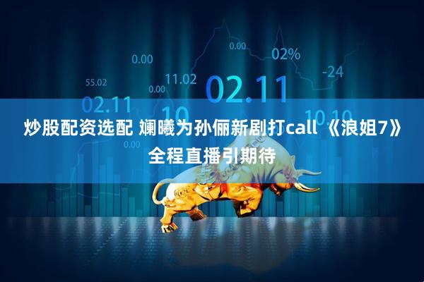 炒股配资选配 斓曦为孙俪新剧打call 《浪姐7》全程直播引期待