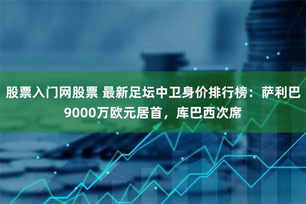 股票入门网股票 最新足坛中卫身价排行榜：萨利巴9000万欧元居首，库巴西次席
