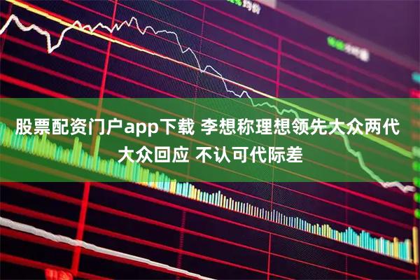 股票配资门户app下载 李想称理想领先大众两代 大众回应 不认可代际差