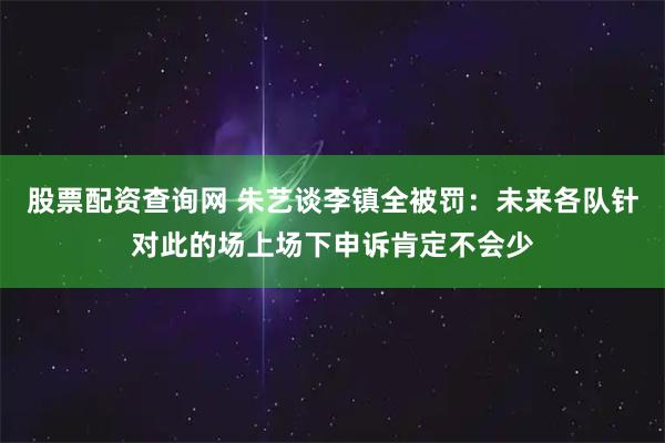 股票配资查询网 朱艺谈李镇全被罚：未来各队针对此的场上场下申诉肯定不会少