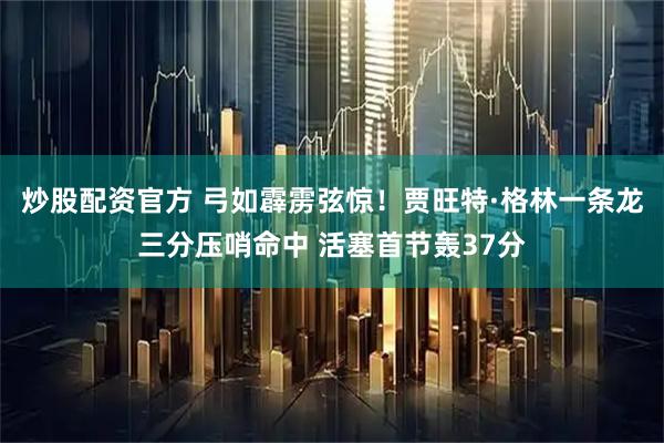 炒股配资官方 弓如霹雳弦惊！贾旺特·格林一条龙三分压哨命中 活塞首节轰37分