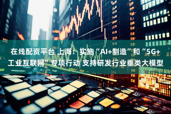 在线配资平台 上海：实施“AI+制造”和“5G+工业互联网”专项行动 支持研发行业垂类大模型
