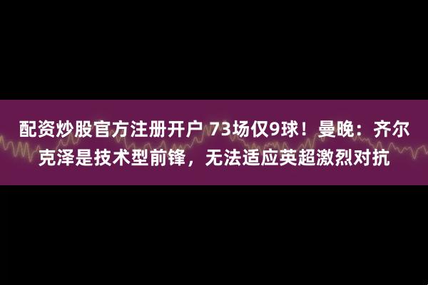 配资炒股官方注册开户 73场仅9球！曼晚：齐尔克泽是技术型前锋，无法适应英超激烈对抗
