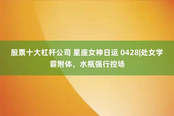 股票十大杠杆公司 星座女神日运 0428|处女学霸附体，水瓶强行控场