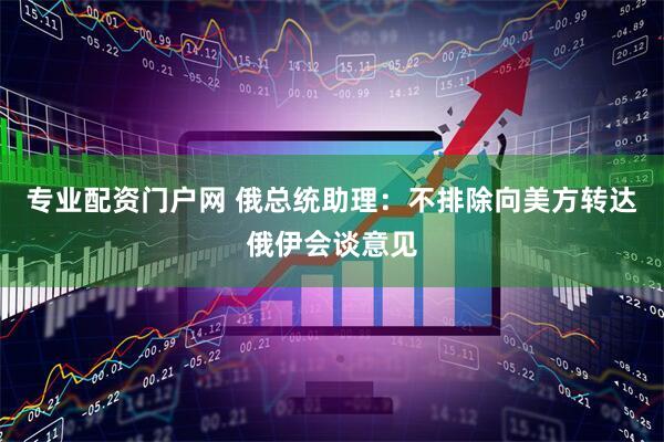 专业配资门户网 俄总统助理：不排除向美方转达俄伊会谈意见