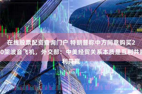 在线股票配资查询门户 特朗普称中方同意购买200架波音飞机，外交部：中美经贸关系本质是互利共赢
