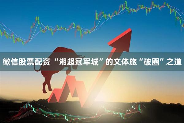 微信股票配资 “湘超冠军城”的文体旅“破圈”之道