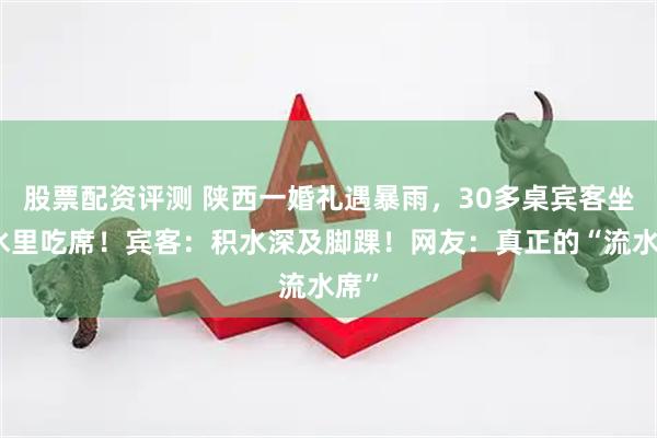 股票配资评测 陕西一婚礼遇暴雨，30多桌宾客坐积水里吃席！宾客：积水深及脚踝！网友：真正的“流水席”