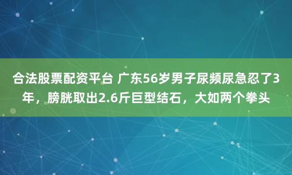 合法股票配资平台 广东56岁男子尿频尿急忍了3年，膀胱取出2.6斤巨型结石，大如两个拳头