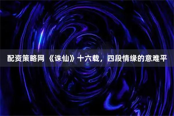 配资策略网 《诛仙》十六载，四段情缘的意难平