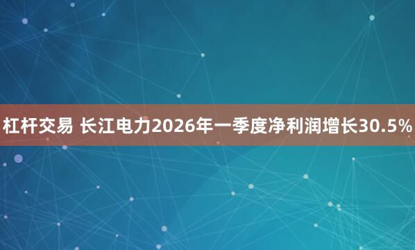 杠杆交易 长江电力2026年一季度净利润增长30.5%