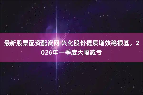 最新股票配资配资网 兴化股份提质增效稳根基，2026年一季度大幅减亏