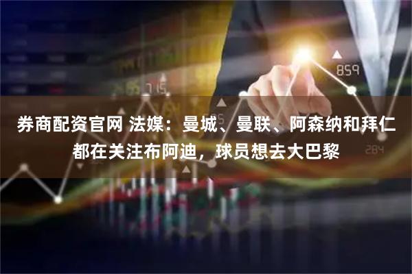 券商配资官网 法媒：曼城、曼联、阿森纳和拜仁都在关注布阿迪，球员想去大巴黎