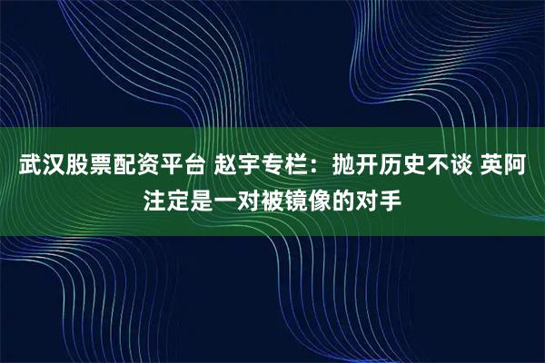 武汉股票配资平台 赵宇专栏：抛开历史不谈 英阿注定是一对被镜像的对手