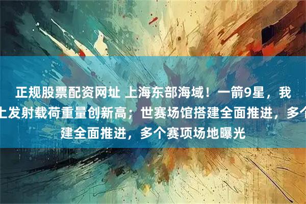 正规股票配资网址 上海东部海域！一箭9星，我国火箭单次海上发射载荷重量创新高；世赛场馆搭建全面推进，多个赛项场地曝光