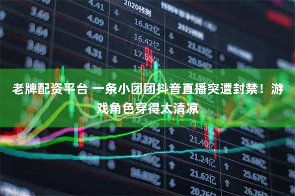 老牌配资平台 一条小团团抖音直播突遭封禁！游戏角色穿得太清凉