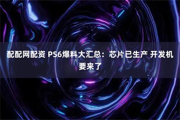配配网配资 PS6爆料大汇总：芯片已生产 开发机要来了
